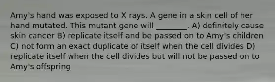 Amy's hand was exposed to X rays. A gene in a skin cell of her hand mutated. This mutant gene will ________. A) definitely cause skin cancer B) replicate itself and be passed on to Amy's children C) not form an exact duplicate of itself when the cell divides D) replicate itself when the cell divides but will not be passed on to Amy's offspring