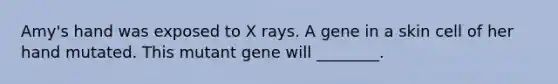 Amy's hand was exposed to X rays. A gene in a skin cell of her hand mutated. This mutant gene will ________.