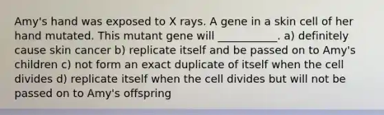 Amy's hand was exposed to X rays. A gene in a skin cell of her hand mutated. This mutant gene will ___________. a) definitely cause skin cancer b) replicate itself and be passed on to Amy's children c) not form an exact duplicate of itself when the cell divides d) replicate itself when the cell divides but will not be passed on to Amy's offspring