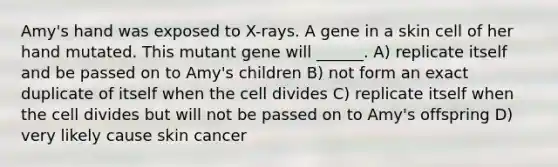 Amy's hand was exposed to X-rays. A gene in a skin cell of her hand mutated. This mutant gene will ______. A) replicate itself and be passed on to Amy's children B) not form an exact duplicate of itself when the cell divides C) replicate itself when the cell divides but will not be passed on to Amy's offspring D) very likely cause skin cancer