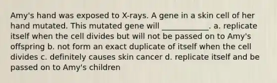 Amy's hand was exposed to X-rays. A gene in a skin cell of her hand mutated. This mutated gene will ____________. a. replicate itself when the cell divides but will not be passed on to Amy's offspring b. not form an exact duplicate of itself when the cell divides c. definitely causes skin cancer d. replicate itself and be passed on to Amy's children