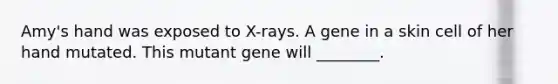 Amy's hand was exposed to X-rays. A gene in a skin cell of her hand mutated. This mutant gene will ________.