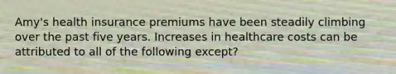 Amy's health insurance premiums have been steadily climbing over the past five years. Increases in healthcare costs can be attributed to all of the following except?