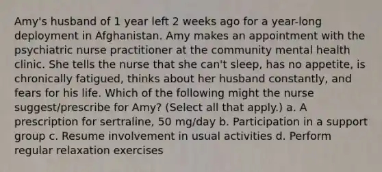 Amy's husband of 1 year left 2 weeks ago for a year-long deployment in Afghanistan. Amy makes an appointment with the psychiatric nurse practitioner at the community mental health clinic. She tells the nurse that she can't sleep, has no appetite, is chronically fatigued, thinks about her husband constantly, and fears for his life. Which of the following might the nurse suggest/prescribe for Amy? (Select all that apply.) a. A prescription for sertraline, 50 mg/day b. Participation in a support group c. Resume involvement in usual activities d. Perform regular relaxation exercises