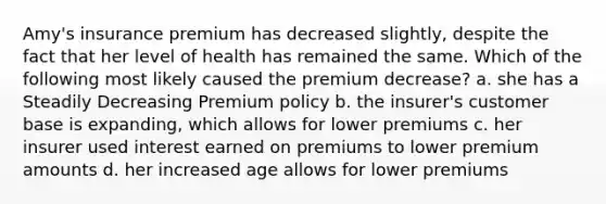 Amy's insurance premium has decreased slightly, despite the fact that her level of health has remained the same. Which of the following most likely caused the premium decrease? a. she has a Steadily Decreasing Premium policy b. the insurer's customer base is expanding, which allows for lower premiums c. her insurer used interest earned on premiums to lower premium amounts d. her increased age allows for lower premiums