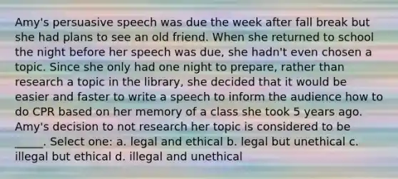 Amy's persuasive speech was due the week after fall break but she had plans to see an old friend. When she returned to school the night before her speech was due, she hadn't even chosen a topic. Since she only had one night to prepare, rather than research a topic in the library, she decided that it would be easier and faster to write a speech to inform the audience how to do CPR based on her memory of a class she took 5 years ago. Amy's decision to not research her topic is considered to be _____. Select one: a. legal and ethical b. legal but unethical c. illegal but ethical d. illegal and unethical