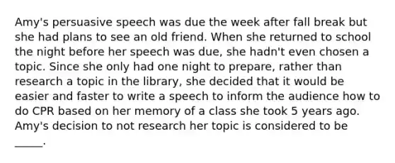 Amy's persuasive speech was due the week after fall break but she had plans to see an old friend. When she returned to school the night before her speech was due, she hadn't even chosen a topic. Since she only had one night to prepare, rather than research a topic in the library, she decided that it would be easier and faster to write a speech to inform the audience how to do CPR based on her memory of a class she took 5 years ago. Amy's decision to not research her topic is considered to be _____.