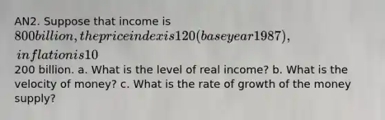 AN2. Suppose that income is 800 billion, the price index is 120 (base year 1987), inflation is 10%, the long-run rate of growth is 2%, and the current money supply is200 billion. a. What is the level of real income? b. What is the velocity of money? c. What is the rate of growth of the money supply?