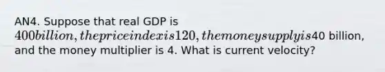 AN4. Suppose that real GDP is 400 billion, the price index is 120, the money supply is40 billion, and the money multiplier is 4. What is current velocity?