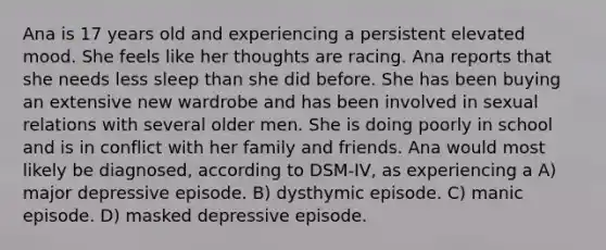Ana is 17 years old and experiencing a persistent elevated mood. She feels like her thoughts are racing. Ana reports that she needs less sleep than she did before. She has been buying an extensive new wardrobe and has been involved in sexual relations with several older men. She is doing poorly in school and is in conflict with her family and friends. Ana would most likely be diagnosed, according to DSM-IV, as experiencing a A) major depressive episode. B) dysthymic episode. C) manic episode. D) masked depressive episode.