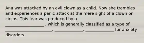 Ana was attacked by an evil clown as a child. Now she trembles and experiences a panic attack at the mere sight of a clown or circus. This fear was produced by a _________________ ___________________ , which is generally classified as a type of _______________________. ______________. ______________ for anxiety disorders.