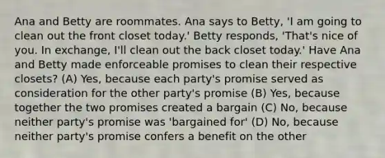 Ana and Betty are roommates. Ana says to Betty, 'I am going to clean out the front closet today.' Betty responds, 'That's nice of you. In exchange, I'll clean out the back closet today.' Have Ana and Betty made enforceable promises to clean their respective closets? (A) Yes, because each party's promise served as consideration for the other party's promise (B) Yes, because together the two promises created a bargain (C) No, because neither party's promise was 'bargained for' (D) No, because neither party's promise confers a benefit on the other