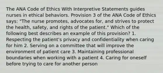 The ANA Code of Ethics With Interpretive Statements guides nurses in ethical behaviors. Provision 3 of the ANA Code of Ethics says: "The nurse promotes, advocates for, and strives to protect the health, safety, and rights of the patient." Which of the following best describes an example of this provision? 1. Respecting the patient's privacy and confidentiality when caring for him 2. Serving on a committee that will improve the environment of patient care 3. Maintaining professional boundaries when working with a patient 4. Caring for oneself before trying to care for another person