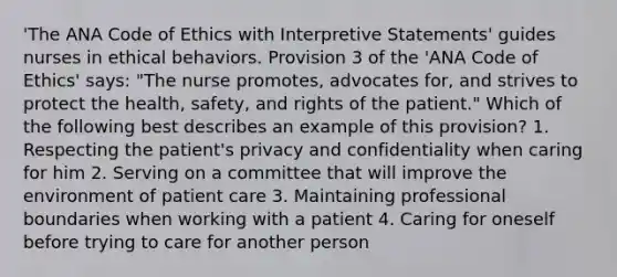 'The ANA Code of Ethics with Interpretive Statements' guides nurses in ethical behaviors. Provision 3 of the 'ANA Code of Ethics' says: "The nurse promotes, advocates for, and strives to protect the health, safety, and rights of the patient." Which of the following best describes an example of this provision? 1. Respecting the patient's privacy and confidentiality when caring for him 2. Serving on a committee that will improve the environment of patient care 3. Maintaining professional boundaries when working with a patient 4. Caring for oneself before trying to care for another person