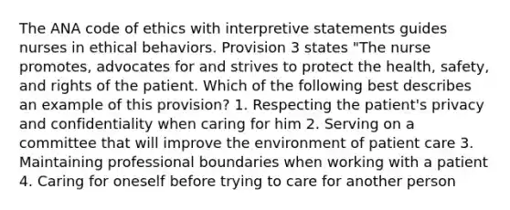 The ANA code of ethics with interpretive statements guides nurses in ethical behaviors. Provision 3 states "The nurse promotes, advocates for and strives to protect the health, safety, and rights of the patient. Which of the following best describes an example of this provision? 1. Respecting the patient's privacy and confidentiality when caring for him 2. Serving on a committee that will improve the environment of patient care 3. Maintaining professional boundaries when working with a patient 4. Caring for oneself before trying to care for another person