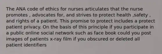 The ANA code of ethics for nurses articulates that the nurse promotes , advocates for, and strives to protect health ,safety , and rights of a patient. This promise to protect includes a protect patient privacy. On the basis of this principle if you participate in a public online social network such as face book could you post images of patients x-ray film if you obscured or deleted all patient identifiers