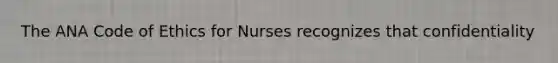 The ANA Code of Ethics for Nurses recognizes that confidentiality