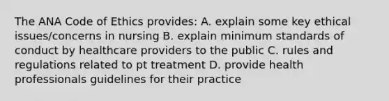 The ANA Code of Ethics provides: A. explain some key ethical issues/concerns in nursing B. explain minimum standards of conduct by healthcare providers to the public C. rules and regulations related to pt treatment D. provide health professionals guidelines for their practice