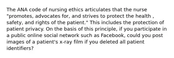 The ANA code of <a href='https://www.questionai.com/knowledge/kf2aTZDlgb-nursing-ethics' class='anchor-knowledge'>nursing ethics</a> articulates that the nurse "promotes, advocates for, and strives to protect the health , safety, and rights of the patient." This includes the protection of <a href='https://www.questionai.com/knowledge/kXF7YREezP-patient-privacy' class='anchor-knowledge'>patient privacy</a>. On the basis of this principle, if you participate in a public online social network such as Facebook, could you post images of a patient's x-ray film if you deleted all patient identifiers?