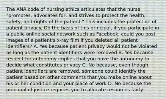 The ANA code of nursing ethics articulates that the nurse "promotes, advocates for, and strives to protect the health, safety, and rights of the patient." This includes the protection of patient privacy. On the basis of this principal, if you participate in a public online social network such as Facebook, could you post images of a patient's x-ray film if you deleted all patient identifiers? A. Yes because patient privacy would not be violated as long as the patient identifiers were removed B. Yes because respect for autonomy implies that you have the autonomy to decide what constitutes privacy C. No because, even though patient identifiers are removed, someone could identify the patient based on other comments that you make online about his or her condition and your place of work D. No because the principal of justice requires you to allocate resources fairly