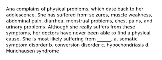 Ana complains of physical problems, which date back to her adolescence. She has suffered from seizures, muscle weakness, abdominal pain, diarrhea, menstrual problems, chest pains, and urinary problems. Although she really suffers from these symptoms, her doctors have never been able to find a physical cause. She is most likely suffering from ______. a. somatic symptom disorder b. conversion disorder c. hypochondriasis d. Munchausen syndrome