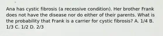Ana has cystic fibrosis (a recessive condition). Her brother Frank does not have the disease nor do either of their parents. What is the probability that Frank is a carrier for cystic fibrosis? A. 1/4 B. 1/3 C. 1/2 D. 2/3