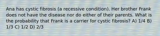 Ana has cystic fibrosis (a recessive condition). Her brother Frank does not have the disease nor do either of their parents. What is the probability that Frank is a carrier for cystic fibrosis? A) 1/4 B) 1/3 C) 1/2 D) 2/3