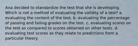 Ana decided to standardize the test that she is developing. Which is not a method of evaluating the validity of a test? a. evaluating the content of the test. b. evaluating the percentage of passing and failing grades on the test. c. evaluating scores on the test as compared to scores obtained on other tests. d. evaluating test scores as they relate to predictions from a particular theory.