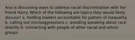 Ana is discussing ways to address racial discrimination with her friend Harry. Which of the following are topics they would likely discuss? a. holding leaders accountable for patters of inequality. b. calling out microaggressions c. avoiding speaking about race directly d. connecting with people of other racial and ethnic groups