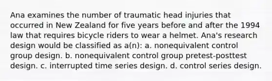 Ana examines the number of traumatic head injuries that occurred in New Zealand for five years before and after the 1994 law that requires bicycle riders to wear a helmet. Ana's research design would be classified as a(n): a. nonequivalent control group design. b. nonequivalent control group pretest-posttest design. c. interrupted time series design. d. control series design.