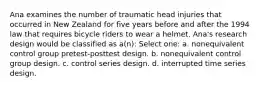 Ana examines the number of traumatic head injuries that occurred in New Zealand for five years before and after the 1994 law that requires bicycle riders to wear a helmet. Ana's research design would be classified as a(n): Select one: a. nonequivalent control group pretest-posttest design. b. nonequivalent control group design. c. control series design. d. interrupted time series design.