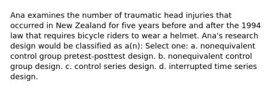 Ana examines the number of traumatic head injuries that occurred in New Zealand for five years before and after the 1994 law that requires bicycle riders to wear a helmet. Ana's research design would be classified as a(n): Select one: a. nonequivalent control group pretest-posttest design. b. nonequivalent control group design. c. control series design. d. interrupted time series design.