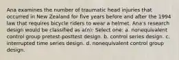 Ana examines the number of traumatic head injuries that occurred in New Zealand for five years before and after the 1994 law that requires bicycle riders to wear a helmet. Ana's research design would be classified as a(n): Select one: a. nonequivalent control group pretest-posttest design. b. control series design. c. interrupted time series design. d. nonequivalent control group design.