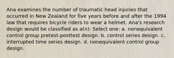 Ana examines the number of traumatic head injuries that occurred in New Zealand for five years before and after the 1994 law that requires bicycle riders to wear a helmet. Ana's research design would be classified as a(n): Select one: a. nonequivalent control group pretest-posttest design. b. control series design. c. interrupted time series design. d. nonequivalent control group design.