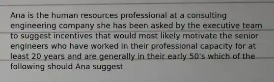 Ana is the human resources professional at a consulting engineering company she has been asked by the executive team to suggest incentives that would most likely motivate the senior engineers who have worked in their professional capacity for at least 20 years and are generally in their early 50's which of the following should Ana suggest