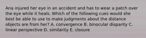Ana injured her eye in an accident and has to wear a patch over the eye while it heals. Which of the following cues would she best be able to use to make judgments about the distance objects are from her? A. convergence B. binocular disparity C. linear perspective D. similarity E. closure