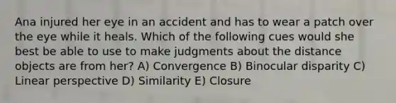 Ana injured her eye in an accident and has to wear a patch over the eye while it heals. Which of the following cues would she best be able to use to make judgments about the distance objects are from her? A) Convergence B) Binocular disparity C) Linear perspective D) Similarity E) Closure