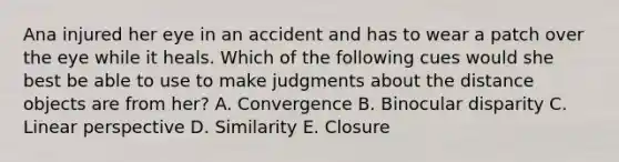 Ana injured her eye in an accident and has to wear a patch over the eye while it heals. Which of the following cues would she best be able to use to make judgments about the distance objects are from her? A. Convergence B. Binocular disparity C. Linear perspective D. Similarity E. Closure