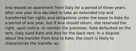 Ana leased an apartment from Daly for a period of three years. After one year Ana decided to take an extended trip and transferred her rights and obligations under the lease to Kate for a period of one year, but if Ana should return, she reserved the right, upon notice, to reenter the premises. Kate defaulted on the rent. Daly sued Kate and Ana for the back rent. In a dispute about the transfer from Ana to Kate, the court is likely to characterize the transfer as: