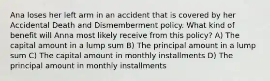 Ana loses her left arm in an accident that is covered by her Accidental Death and Dismemberment policy. What kind of benefit will Anna most likely receive from this policy? A) The capital amount in a lump sum B) The principal amount in a lump sum C) The capital amount in monthly installments D) The principal amount in monthly installments