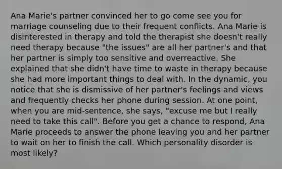 Ana Marie's partner convinced her to go come see you for marriage counseling due to their frequent conflicts. Ana Marie is disinterested in therapy and told the therapist she doesn't really need therapy because "the issues" are all her partner's and that her partner is simply too sensitive and overreactive. She explained that she didn't have time to waste in therapy because she had more important things to deal with. In the dynamic, you notice that she is dismissive of her partner's feelings and views and frequently checks her phone during session. At one point, when you are mid-sentence, she says, "excuse me but I really need to take this call". Before you get a chance to respond, Ana Marie proceeds to answer the phone leaving you and her partner to wait on her to finish the call. Which personality disorder is most likely?