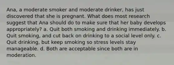 Ana, a moderate smoker and moderate drinker, has just discovered that she is pregnant. What does most research suggest that Ana should do to make sure that her baby develops appropriately? a. Quit both smoking and drinking immediately. b. Quit smoking, and cut back on drinking to a social level only. c. Quit drinking, but keep smoking so stress levels stay manageable. d. Both are acceptable since both are in moderation.