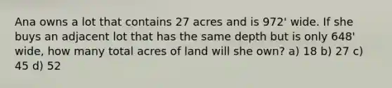 Ana owns a lot that contains 27 acres and is 972' wide. If she buys an adjacent lot that has the same depth but is only 648' wide, how many total acres of land will she own? a) 18 b) 27 c) 45 d) 52