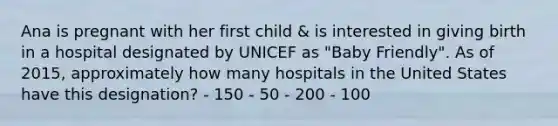 Ana is pregnant with her first child & is interested in giving birth in a hospital designated by UNICEF as "Baby Friendly". As of 2015, approximately how many hospitals in the United States have this designation? - 150 - 50 - 200 - 100