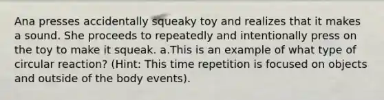 Ana presses accidentally squeaky toy and realizes that it makes a sound. She proceeds to repeatedly and intentionally press on the toy to make it squeak. a.This is an example of what type of circular reaction? (Hint: This time repetition is focused on objects and outside of the body events).