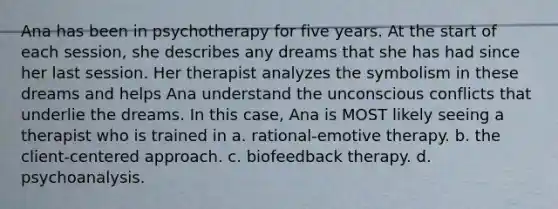 Ana has been in psychotherapy for five years. At the start of each session, she describes any dreams that she has had since her last session. Her therapist analyzes the symbolism in these dreams and helps Ana understand the unconscious conflicts that underlie the dreams. In this case, Ana is MOST likely seeing a therapist who is trained in a. rational-emotive therapy. b. the client-centered approach. c. biofeedback therapy. d. psychoanalysis.