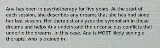 Ana has been in psychotherapy for five years. At the start of each session, she describes any dreams that she has had since her last session. Her therapist analyzes the symbolism in these dreams and helps Ana understand the unconscious conflicts that underlie the dreams. In this case, Ana is MOST likely seeing a therapist who is trained in