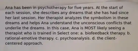 Ana has been in psychotherapy for five years. At the start of each session, she describes any dreams that she has had since her last session. Her therapist analyzes the symbolism in these dreams and helps Ana understand the unconscious conflicts that underlie the dreams. In this case, Ana is MOST likely seeing a therapist who is trained in Select one: a. biofeedback therapy. b. rational-emotive therapy. c. psychoanalysis. d. the client-centered approach.