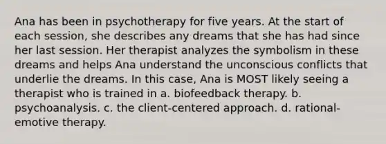 Ana has been in psychotherapy for five years. At the start of each session, she describes any dreams that she has had since her last session. Her therapist analyzes the symbolism in these dreams and helps Ana understand the unconscious conflicts that underlie the dreams. In this case, Ana is MOST likely seeing a therapist who is trained in a. biofeedback therapy. b. psychoanalysis. c. the client-centered approach. d. rational-emotive therapy.