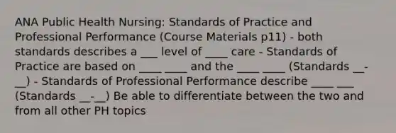 ANA Public Health Nursing: Standards of Practice and Professional Performance (Course Materials p11) - both standards describes a ___ level of ____ care - Standards of Practice are based on ____ ____ and the ____ ____ (Standards __-__) - Standards of Professional Performance describe ____ ___ (Standards __-__) Be able to differentiate between the two and from all other PH topics